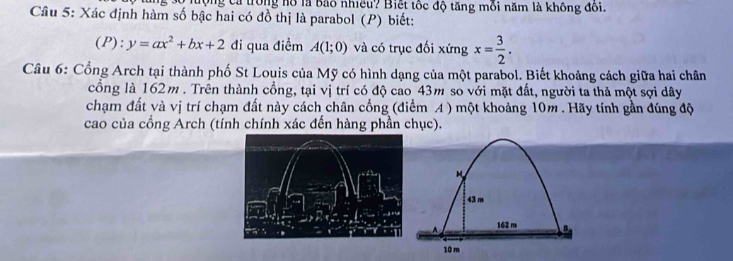 tộng cả trong hồ là bao nhiều? Biết tốc độ tăng môi năm là không đôi. 
Câu 5: Xác định hàm số bậc hai có đồ thị là parabol (P) biết: 
(P): y=ax^2+bx+2 đi qua điểm A(1;0) và có trục đối xứng x= 3/2 . 
Câu 6: Cổng Arch tại thành phố St Louis của Mỹ có hình dạng của một parabol. Biết khoảng cách giữa hai chân 
cổng là 162m. Trên thành cổng, tại vị trí có độ cao 43m so với mặt đất, người ta thả một sợi dây 
chạm đất và vị trí chạm đất này cách chân cổng (điểm A ) một khoảng 10m. Hãy tính gần đúng độ 
cao của cổng Arch (tính chính xác đến hàng phần chục).
M
43 m
162 m
10 m