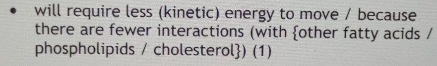 will require less (kinetic) energy to move / because 
there are fewer interactions (with other fatty acids / 
phospholipids / cholesterol) (1)