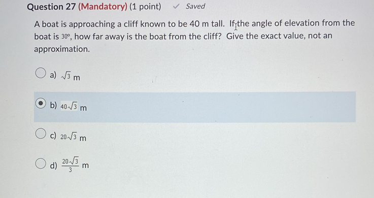 (Mandatory) (1 point) Saved
A boat is approaching a cliff known to be 40 m tall. If the angle of elevation from the
boat is 30° , how far away is the boat from the cliff? Give the exact value, not an
approximation.
a) sqrt(3)m
b) 40sqrt(3)m
c) 20sqrt(3)m
d)  20sqrt(3)/3 m