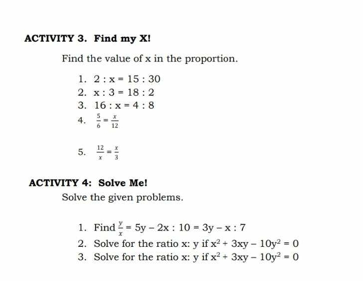 ACTIVITY 3. Find my X! 
Find the value of x in the proportion. 
1. 2:x=15:30
2. x:3=18:2
3. 16:x=4:8
4.  5/6 = x/12 
5.  12/x = x/3 
ACTIVITY 4: Solve Me! 
Solve the given problems. 
1. Find  y/x =5y-2x:10=3y-x:7
2. Solve for the ratio x: y if x^2+3xy-10y^2=0
3. Solve for the ratio x: y if x^2+3xy-10y^2=0