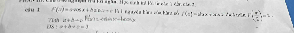 # tực nghệm tra lới ngăn. Học sinh trả lời từ cầu 1 đến câu 2. 
câu 1 F(x)=acos x+bsin x+c là 1 nguyên hàm của hàm số f(x)=sin x+cos x thoà mãn F( π /2 )=2. 
Tính a+b+c
DS : a+b+c=3