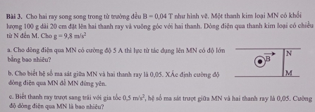 Cho hai ray song song trong từ trường đều B=0,04T như hình về. Một thanh kim loại MN có khổi 
lượng 100 g dài 20 cm đặt lên hai thanh ray và vuông góc với hai thanh. Dòng điện qua thanh kim loại có chiều 
từ N đến M. Cho g=9,8m/s^2
a. Cho dồng điện qua MN có cường độ 5 A thì lực từ tác dụng lên MN có độ lớn N 
bằng bao nhiêu? B 
b. Cho biết hệ số ma sát giữa MN và hai thanh ray là 0,05. XÁc định cường độ M
dòng điện qua MN đề MN đứng yên. 
c. Biết thanh ray trượt sang trái với gia tốc 0.5m/s^2 , hệ số ma sát trượt giữa MN và hai thanh ray là 0,05. Cường 
độ dòng điện qua MN là bao nhiêu?