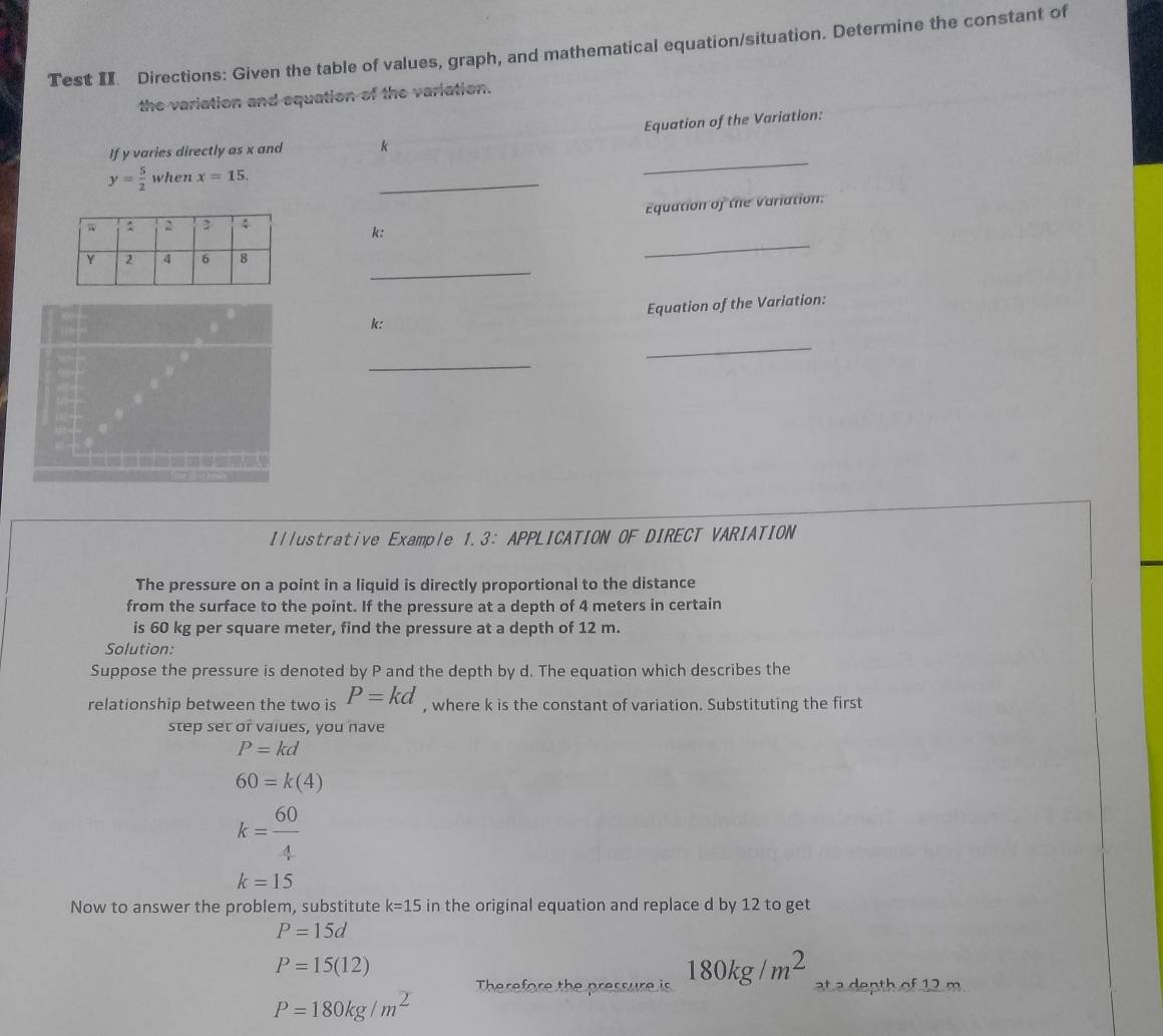 Test II. Directions: Given the table of values, graph, and mathematical equation/situation. Determine the constant of 
the variation and equation of the variation. 
If y varies directly as x and k Equation of the Variation:
y= 5/2  when x=15. 
_ 
_ 
Equation of the Variation: 
_
k : 
_
k : Equation of the Variation: 
_ 
_ 
Illustrative Example 1.3: APPLICATION OF DIRECT VARIATION 
The pressure on a point in a liquid is directly proportional to the distance 
from the surface to the point. If the pressure at a depth of 4 meters in certain 
is 60 kg per square meter, find the pressure at a depth of 12 m. 
Solution: 
Suppose the pressure is denoted by P and the depth by d. The equation which describes the 
relationship between the two is P=kd , where k is the constant of variation. Substituting the first 
step set or vaiues, you nave
P=kd
60=k(4)
k= 60/4 
k=15
Now to answer the problem, substitute k=15 in the original equation and replace d by 12 to get
P=15d
P=15(12)
Therefore the pressure is 180kg/m^2 at a depth of 12 m.
P=180kg/m^2