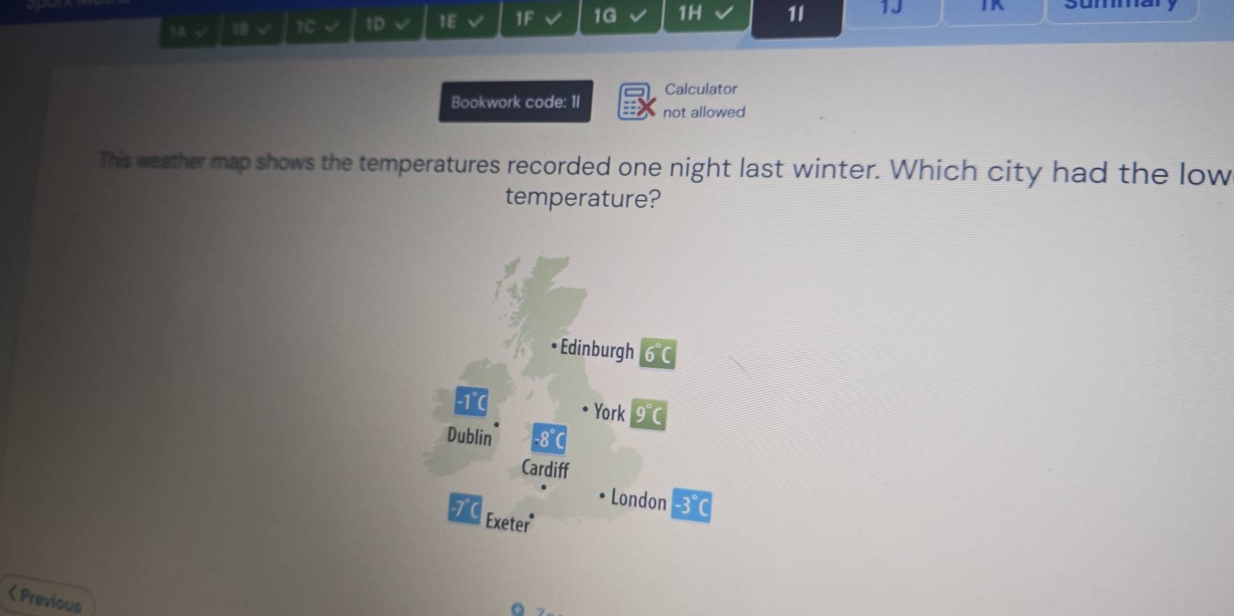 √ 1B √ 1C V 1D V 1E IF 1G 1H
1I 1J
]K Summa
Calculator
Bookwork code: 1I
not allowed
This weather map shows the temperatures recorded one night last winter. Which city had the low
temperature?
• Edinburgh 6°C
-1 ℃ York 0°C
Dublin -8°
Cardiff
London · 3°C
7C Exeter
< Previous