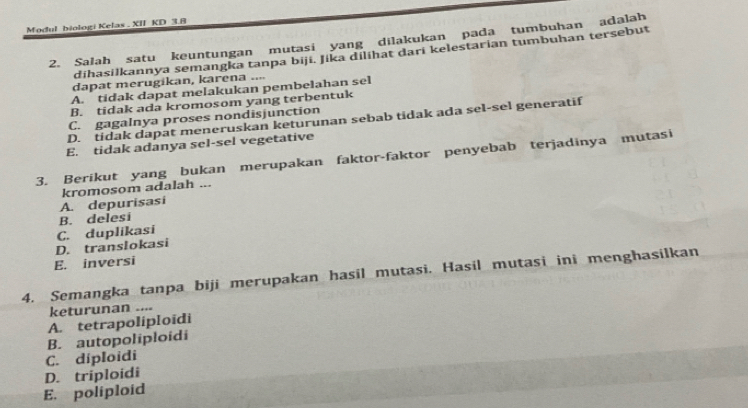 Modul biologi Kelas . XII KD 3.8
2. Salah satu keuntungan mutasi yang dilakukan pada tumbuhan adalah
dihasilkannya semangka tanpa biji. Jika dilihat dari kelestarian tumbuhan tersebut
dapat merugikan, karena ....
A. tidak dapat melakukan pembelahan sel
B. tidak ada kromosom yang terbentuk
C. gagalnya proses nondisjunction
D. tidak dapat meneruskan keturunan sebab tidak ada sel-sel generatif
E. tidak adanya sel-sel vegetative
3. Berikut yang bukan merupakan faktor-faktor penyebab terjadinya mutasi
kromosom adalah ...
A. depurisasi
B. delesi
D. translokasi C. duplikasi
E. inversi
4. Semangka tanpa biji merupakan hasil mutasi. Hasil mutasi ini menghasilkan
keturunan ....
A. tetrapoliploïdi
B. autopoliploidi
C. diploidi
D. triploidi
E. poliploid