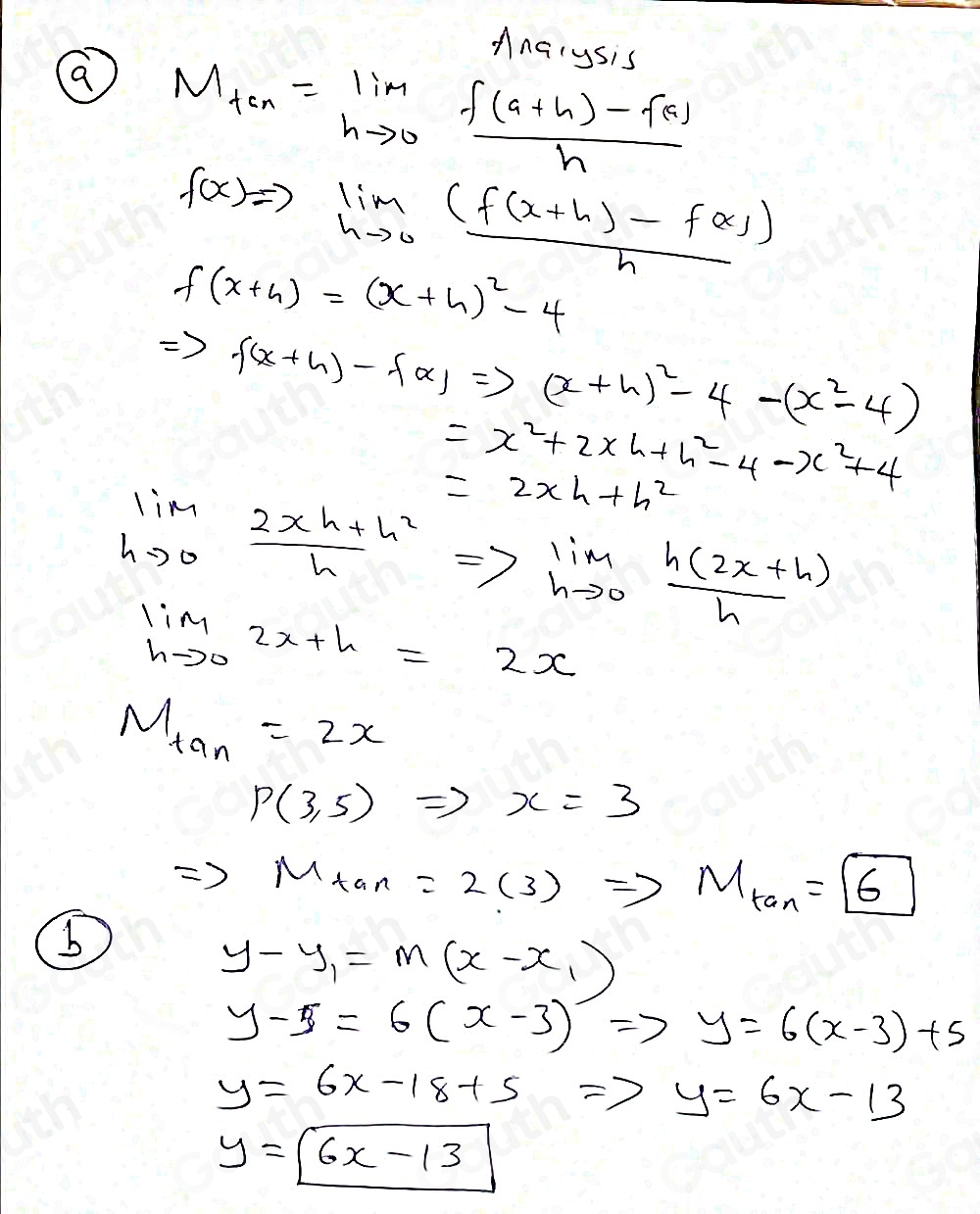 Anarysis
M_tan =limlimits _hto 0 (f(a+h)-f(a))/h 
f(x)to limlimits _hto 0 ((f(x+h)-f(x)))/h 
f(x+4)=(x+4)^2-4
Rightarrow f(x+h)-f(x)Rightarrow (x+h)^2-4-(x^2-4)
=x^2+2xh+h^2-4-x^2+4
=2xh+h^2
limlimits _hto 0 (2xh+h^2)/h =>limlimits _hto 0 (h(2x+h))/h 
limlimits _hto 02x+h=2x
M_tan =2x
P(3,5)Rightarrow x=3
Rightarrow M_tan =2(3)Rightarrow M_tan =boxed 6
b
y-y_1=m(x-x_1)
y-5=6(x-3)Rightarrow y=6(x-3)+5
y=6x-18+5Rightarrow y=6x-13
y=boxed 6x-13