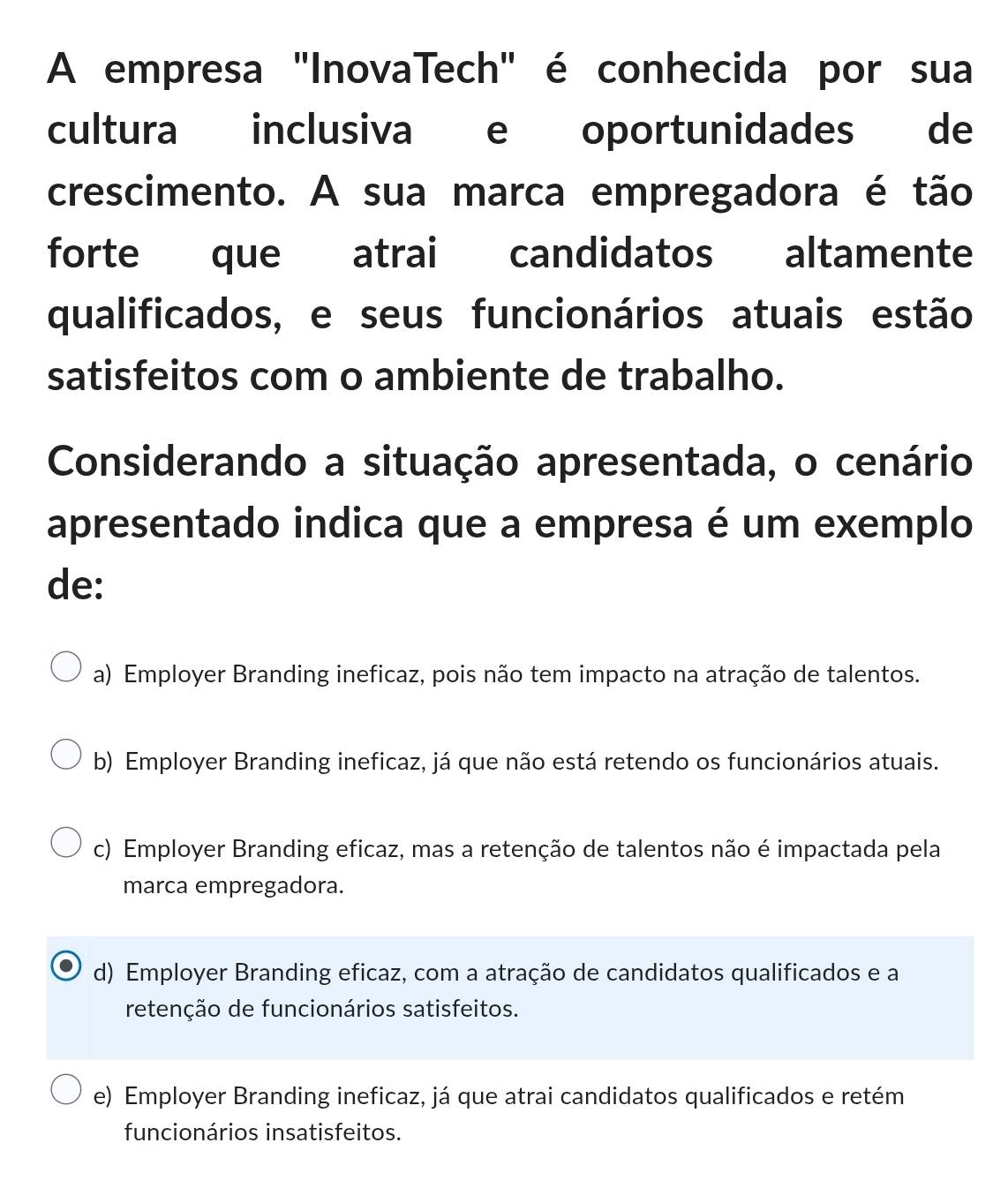 A empresa "InovaTech" é conhecida por sua
cultura inclusiva e oportunidades de
crescimento. A sua marca empregadora é tão
forte que atrai candidatos altamente
qualificados, e seus funcionários atuais estão
satisfeitos com o ambiente de trabalho.
Considerando a situação apresentada, o cenário
apresentado indica que a empresa é um exemplo
de:
a) Employer Branding ineficaz, pois não tem impacto na atração de talentos.
b) Employer Branding ineficaz, já que não está retendo os funcionários atuais.
c) Employer Branding eficaz, mas a retenção de talentos não é impactada pela
marca empregadora.
d) Employer Branding eficaz, com a atração de candidatos qualificados e a
retenção de funcionários satisfeitos.
e) Employer Branding ineficaz, já que atrai candidatos qualificados e retém
funcionários insatisfeitos.