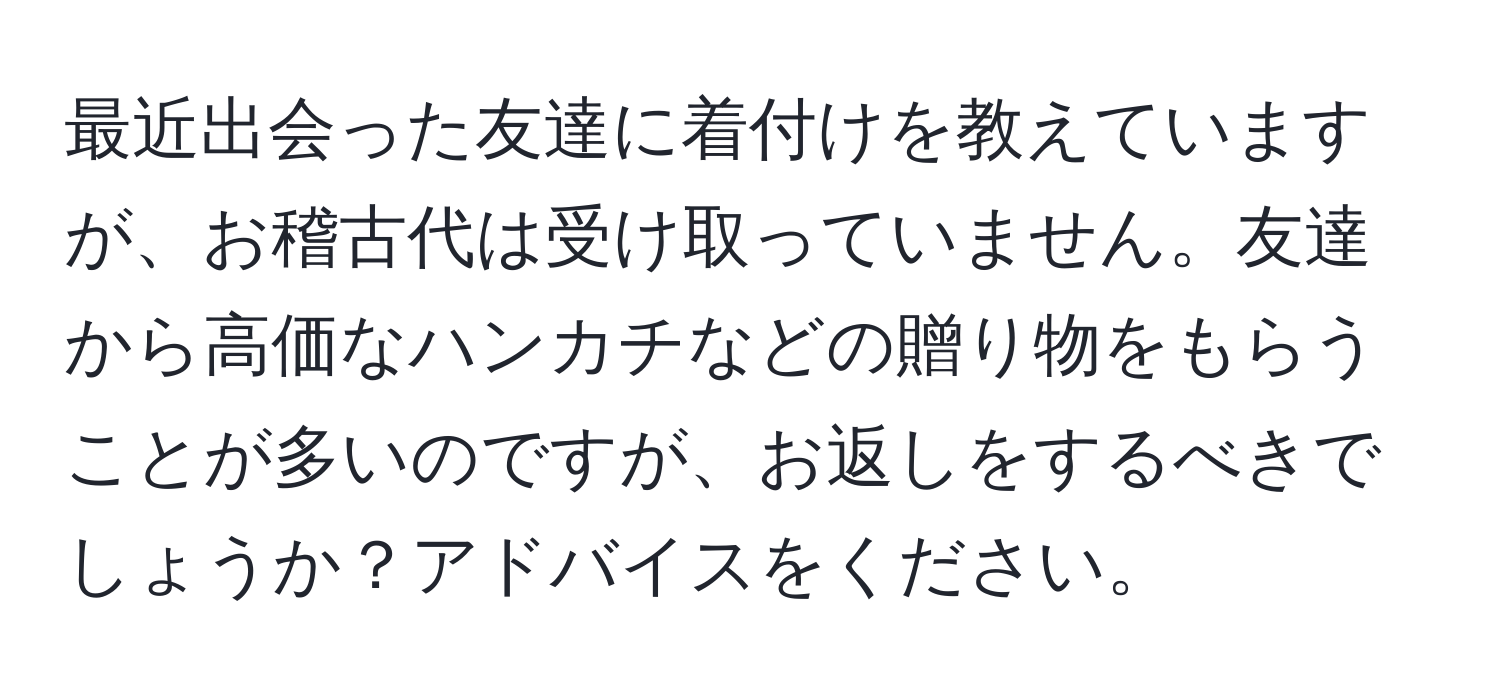 最近出会った友達に着付けを教えていますが、お稽古代は受け取っていません。友達から高価なハンカチなどの贈り物をもらうことが多いのですが、お返しをするべきでしょうか？アドバイスをください。