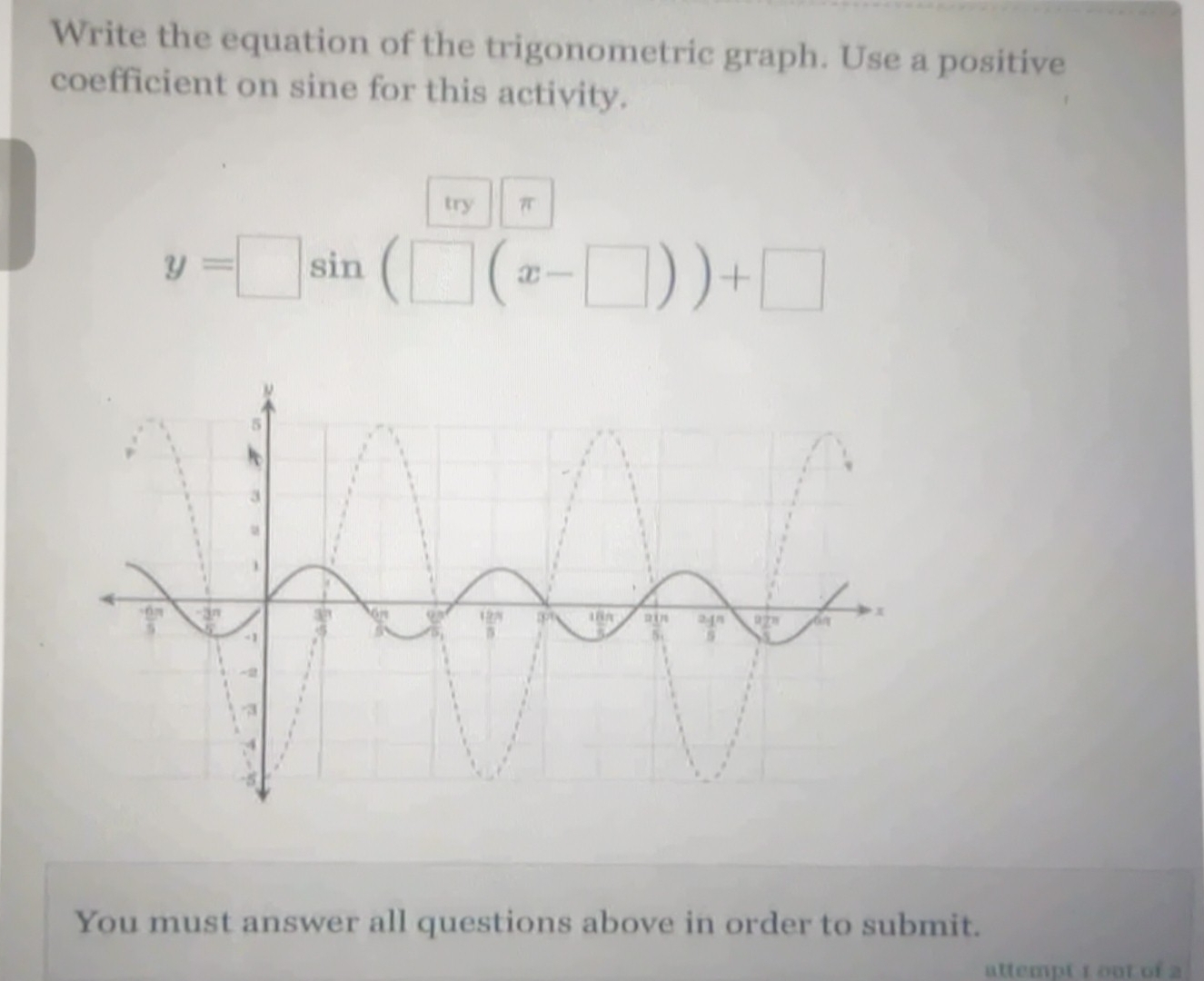 Write the equation of the trigonometric graph. Use a positive
coefficient on sine for this activity.
try π
y=□ s sin (□ (x-□ ))+□
n
You must answer all questions above in order to submit.
attempt 1 out of 2