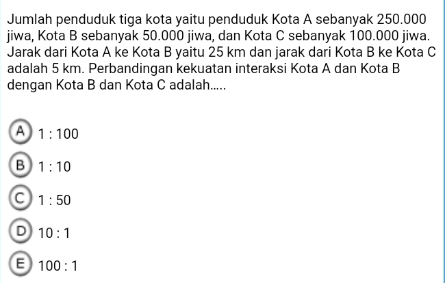 Jumlah penduduk tiga kota yaitu penduduk Kota A sebanyak 250.000
jiwa, Kota B sebanyak 50.000 jiwa, dan Kota C sebanyak 100.000 jiwa.
Jarak dari Kota A ke Kota B yaitu 25 km dan jarak dari Kota B ke Kota C
adalah 5 km. Perbandingan kekuatan interaksi Kota A dan Kota B
dengan Kota B dan Kota C adalah.....
A 1:100
B 1:10
C 1:50
D 10:1
E 100:1