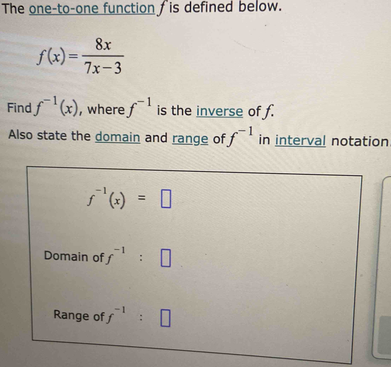 The one-to-one function fis defined below.
f(x)= 8x/7x-3 
Find f^(-1)(x) , where f^(-1) is the inverse of f. 
Also state the domain and range of f^(-1) in interval notation
f^(-1)(x)=□
Domain of f^(-1):□
Range of f^(-1):□