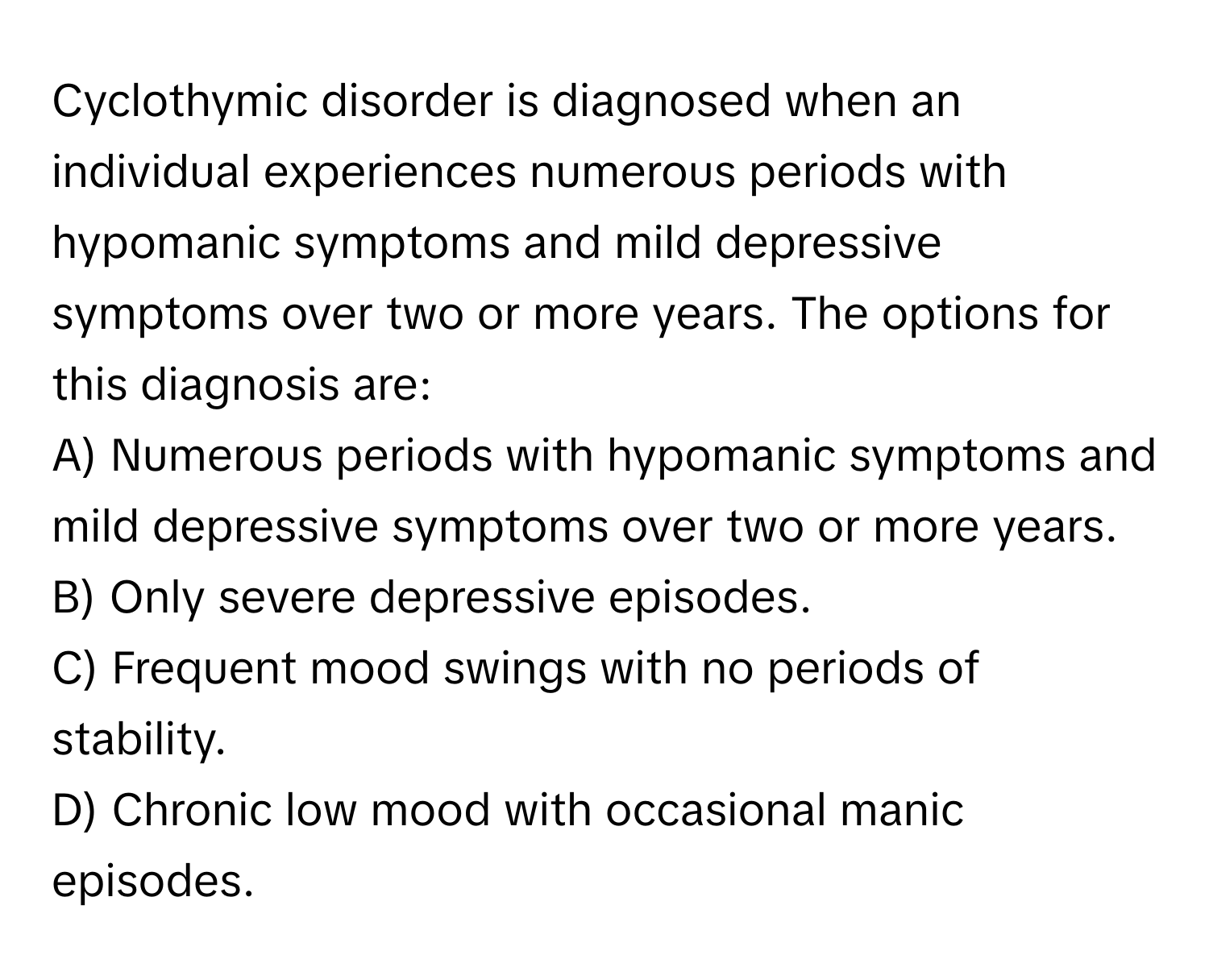 Cyclothymic disorder is diagnosed when an individual experiences numerous periods with hypomanic symptoms and mild depressive symptoms over two or more years. The options for this diagnosis are:
A) Numerous periods with hypomanic symptoms and mild depressive symptoms over two or more years.
B) Only severe depressive episodes.
C) Frequent mood swings with no periods of stability.
D) Chronic low mood with occasional manic episodes.