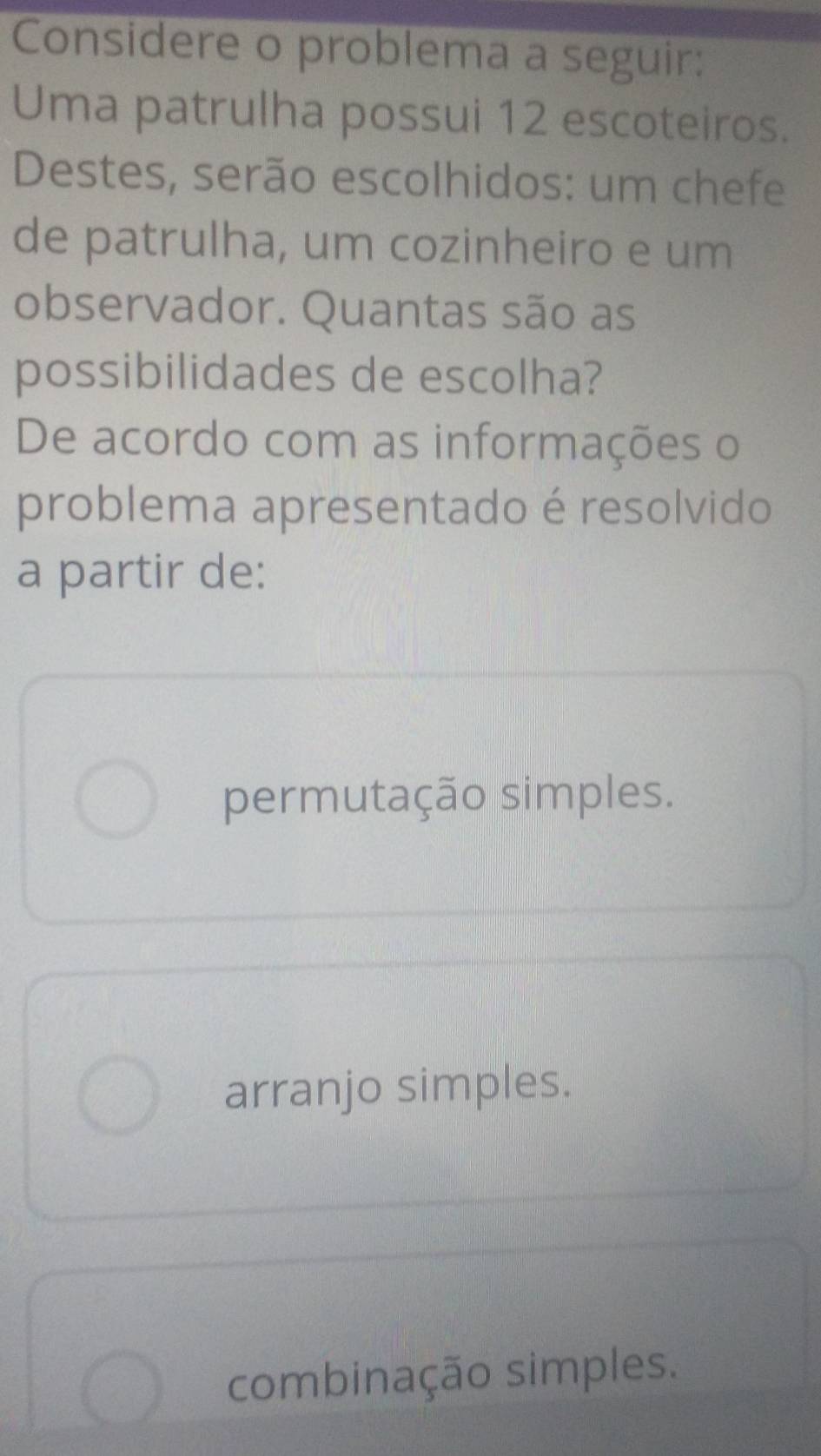 Considere o problema a seguir:
Uma patrulha possui 12 escoteiros.
Destes, serão escolhidos: um chefe
de patrulha, um cozinheiro e um
observador. Quantas são as
possibilidades de escolha?
De acordo com as informações o
problema apresentado é resolvido
a partir de:
permutação simples.
arranjo simples.
combinação simples.