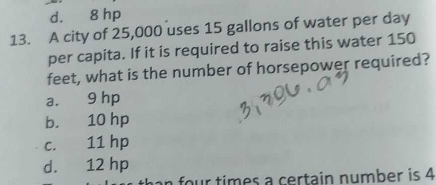 d. 8 hp
13. A city of 25,000 uses 15 gallons of water per day
per capita. If it is required to raise this water 150
feet, what is the number of horsepower required?
a. 9 hp
b. 10 hp
c. 11 hp
d. 12 hp
an four times a certain number is 4