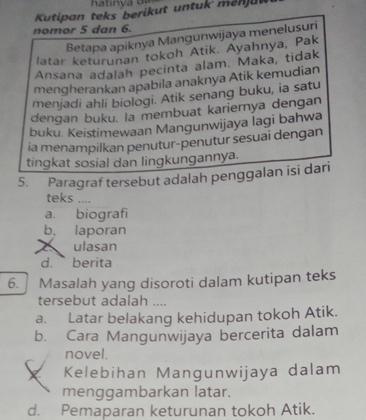 Kutipan teks berikut untuk menjuw
nomor 5 dan 6.
Betapa apiknya Mangunwijaya menelusuri
latar keturunan tokoh Atik. Ayahnya, Pak
Ansana adalah pecinta alam. Maka, tidak
mengherankan apabila anaknya Atik kemudian
menjadi ahli biologi. Atik senang buku, ia satu
dengan buku. la membuat kariernya dengan
buku. Keistimewaan Mangunwijaya lagi bahwa
ia menampilkan penutur-penutur sesuai dengan
tingkat sosial dan lingkungannya.
5. Paragraf tersebut adalah penggalan isi dari
teks ....
a. biografi
b. laporan
a ulasan
d.` berita
6. Masalah yang disoroti dalam kutipan teks
tersebut adalah ....
a. Latar belakang kehidupan tokoh Atik.
b. Cara Mangunwijaya bercerita dalam
novel.
Kelebihan Mangunwijaya dalam
menggambarkan latar.
d. Pemaparan keturunan tokoh Atik.