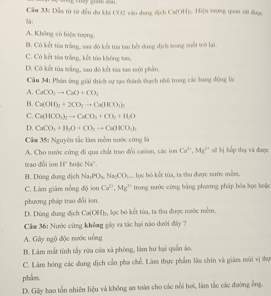 ng cháy giam dan  .
Câu 33: Dẫn từ từ đến dư khí CO2 vào dung dịch Ca(OH)_2 Hiện tượng quan sát được
là:
A. Không có hiện tượng.
B. Có kết tủa trắng, sau đó kết tủa tan hết dung dịch trong suốt trở lại.
C. Có kết tủa trắng, kết tủa không tan,
D. Có kết tủa trắng, sau đó kết tủa tan một phần.
Câu 34: Phản ứng giải thích sự tạo thành thạch nhũ trong các hang động là:
A. CaCO_3to CaO+CO_2
B. Ca(OH)_2+2CO_2to Ca(HCO_3)_2
C. Ca(HCO_3)_2to CaCO_3+CO_2+H_2O
D. CaCO_3+H_2O+CO_2to Ca(HCO_3)_2
Câu 35: Nguyên tắc làm mềm nước cứng là
A. Cho nước cứng đi qua chất trao đổi cation, các ion Ca^(2+),Mg^(2+) sẽ bị hấp thụ và được
trao đồi ion [- [ hoặc Na^+.
B. Dùng dung dịch Na_3PO_4,Na_2CO_3... lọc bỏ kết tủa, ta thu được nước mềm.
C. Làm giảm nồng độ ion Ca^(2+),Mg^(2+) trong nước cứng bằng phương pháp hóa học hoặc
phương pháp trao đổi ion.
D. Dùng dung dịch Ca(OH)_2 :, lọc bỏ kết tủa, ta thu được nước mềm.
Câu 36: Nước cứng không gây ra tác hại nào dưới đây ?
A. Gây ngộ độc nước uống
B. Làm mất tính tẩy rửa của xà phòng, làm hư hại quần áo.
C. Làm hỏng các dung dịch cần pha chế. Làm thực phẩm lâu chín và giảm mùi vị thự
phẩm.
D. Gây hao tốn nhiên liệu và không an toàn cho các nổi hơi, làm tắc các đường ống.