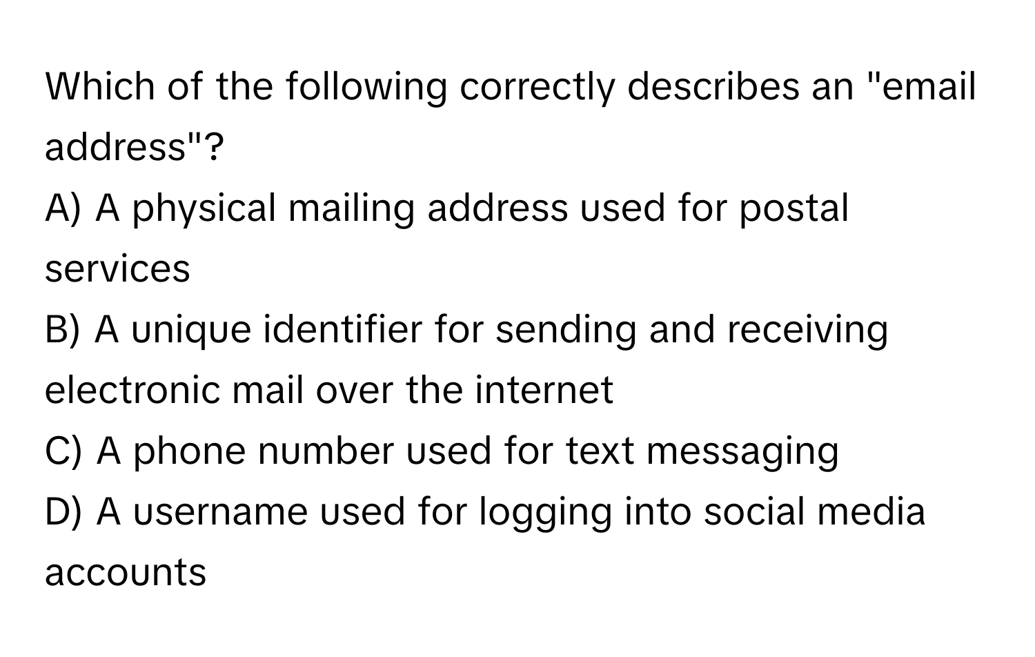 Which of the following correctly describes an "email address"?

A) A physical mailing address used for postal services
B) A unique identifier for sending and receiving electronic mail over the internet
C) A phone number used for text messaging
D) A username used for logging into social media accounts