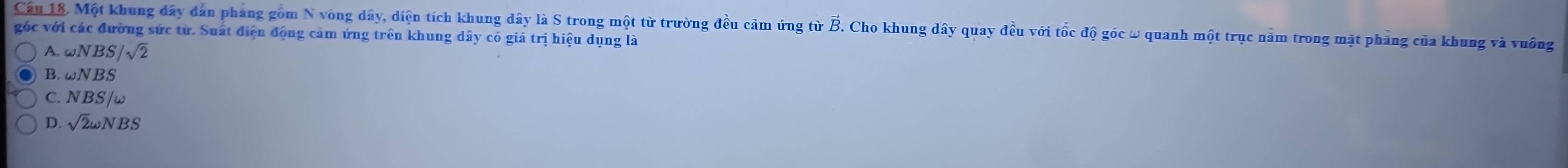 Cầu 18. Một khung đây dân phang gồm N vòng dây, diện tích khung dây là S trong một từ trường đều cảm ứng từ B. Cho khung dây quay đều với tốc độ góc ω quanh một trục nằm trong mặt phảng của khung và vuống
góc với các đường sức từ. Suất điện động cảm ứng trên khung dây có giá trị hiệu dụng là
A.c JNBS/sqrt(2)
B. ωN BS
C. NBS/w
D. sqrt(2)omega NBS