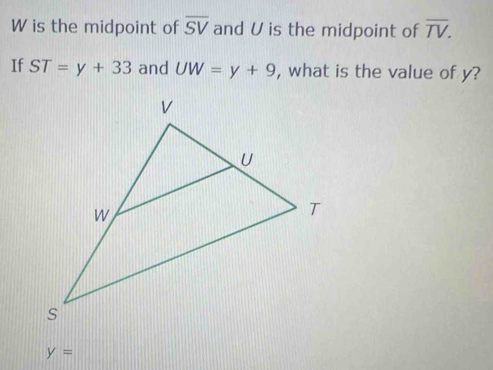 W is the midpoint of overline SV and U is the midpoint of overline TV. 
If ST=y+33 and UW=y+9 , what is the value of y?
y=