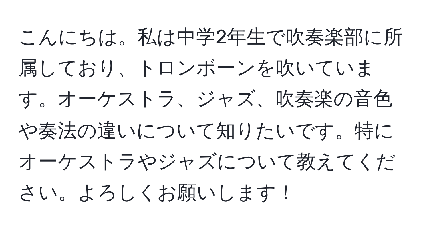 こんにちは。私は中学2年生で吹奏楽部に所属しており、トロンボーンを吹いています。オーケストラ、ジャズ、吹奏楽の音色や奏法の違いについて知りたいです。特にオーケストラやジャズについて教えてください。よろしくお願いします！