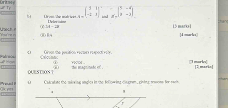 Britney 
Ty 
b) Given the matrices A=beginpmatrix 5&1 -2&3endpmatrix and B=beginpmatrix 5&-4 0&-3endpmatrix
Determine chang 
Utech i 5A-2B
[3 marks] 
You're n (ii) BA [4 marks] 
c) Given the position vectors respectively. 
Falmou Calculate; 
How (i) vector , [3 marks] 
c the magnitude of . [2,marks] 
(ii) 
QUESTION 7 chan 
Proud a) Calculate the missing angles in the following diagram, giving reasons for each. 
Ok yes 
A 
B 
y