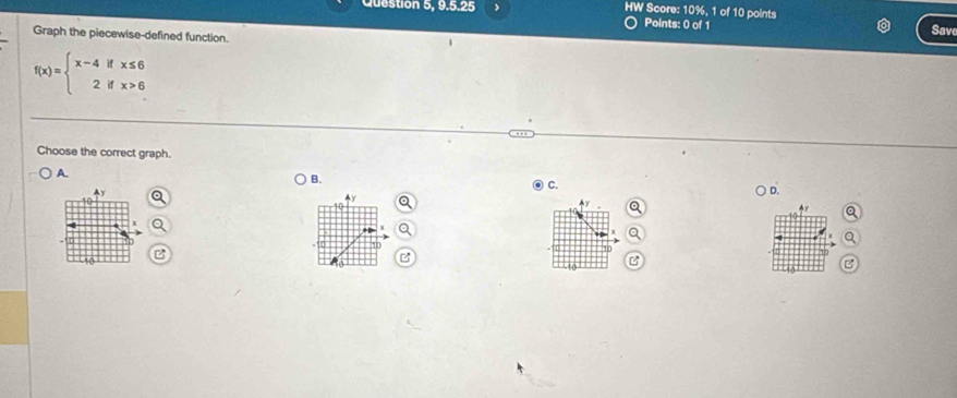 Question 5, 9.5.25 > HW Score: 10%, 1 of 10 points
Points: 0 of 1 Save
Graph the piecewise-defined function.
f(x)=beginarrayl x-4ifx≤ 6 2ifx>6endarray.
Choose the correct graph.
A.
B.
C.
Ay
D.
4y
4r
B