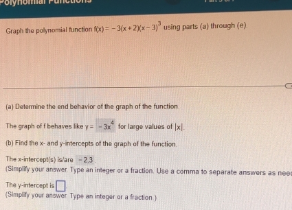 Polynomar P un 
Graph the polynomial function f(x)=-3(x+2)(x-3)^3 using parts (a) through (e). 
C 
(a) Determine the end behavior of the graph of the function 
The graph of f behaves like y=-3x^4 for large values of |x|. 
(b) Find the x - and y-intercepts of the graph of the function. 
The x-intercept(s) is/are - 2, 3. 
(Simplify your answer. Type an integer or a fraction. Use a comma to separate answers as nee 
The y-intercept is □ 
(Simplify your answer Type an integer or a fraction )