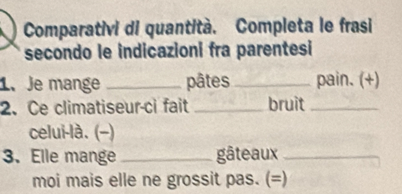 Comparativi di quantità. Completa le frasi 
secondo le indicazioni fra parentesi 
1.Je mange _pâtes _pain. (+) 
2. Ce climatiseur-ci fait _bruit_ 
celui-là. (−) 
3. Elle mange _gâteaux_ 
moi mais elle ne grossit pas. (=)