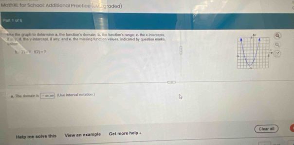 MathXL for School: Additional Practice (LM graded) 
Part 1 of 6 
tise the graph to determine a. the function's domain; b. the function's range; c. the x-intercepts 
if a y d. the y-intercept, if any; and e. the missing function values, indicated by question marks 
Lofer
|t-2|=? f(2)=
a. The domain is ∞. ∞ (Use interval notation) 
Clear all 
Help me solve this View an example Get more help -