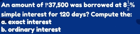 An amount of ₱37,500 was borrowed at 8 1/2 %
simple interest for 120 days? Compute the: 
a. exact interest 
b. ordinary interest