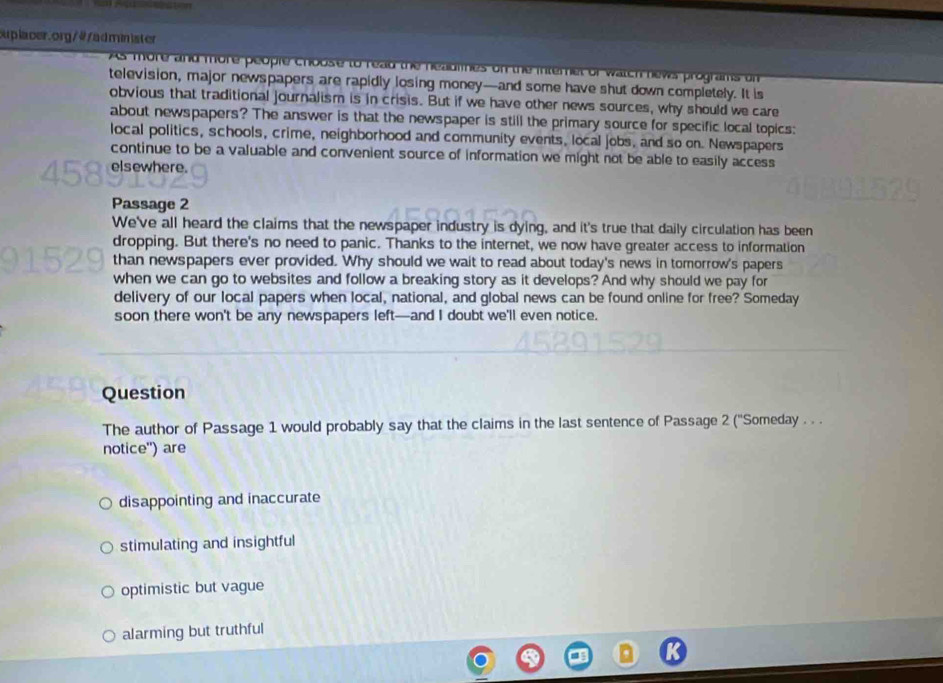 ouplacer. org/4/admin ister
As more and more people choose to read the head Tevas programs u n 
television, major newspapers are rapidly losing money—and some have shut down completely. It is
obvious that traditional journalism is in crisis. But if we have other news sources, why should we care
about newspapers? The answer is that the newspaper is still the primary source for specific local topics:
local politics, schools, crime, neighborhood and community events, local jobs, and so on. Newspapers
continue to be a valuable and convenient source of information we might not be able to easily access
elsewhere.
Passage 2
We've all heard the claims that the newspaper industry is dying, and it's true that daily circulation has been
dropping. But there's no need to panic. Thanks to the internet, we now have greater access to information
than newspapers ever provided. Why should we wait to read about today's news in tomorrow's papers
when we can go to websites and follow a breaking story as it develops? And why should we pay for
delivery of our local papers when local, national, and global news can be found online for free? Someday
soon there won't be any newspapers left—and I doubt we'll even notice.
Question
The author of Passage 1 would probably say that the claims in the last sentence of Passage 2 (''Someday . . .
notice'') are
disappointing and inaccurate
stimulating and insightful
optimistic but vague
alarming but truthful