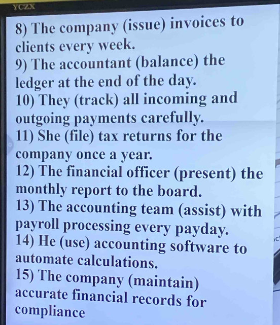 YCZX 
8) The company (issue) invoices to 
clients every week. 
9) The accountant (balance) the 
ledger at the end of the day. 
10) They (track) all incoming and 
outgoing payments carefully. 
11) She (file) tax returns for the 
company once a year. 
12) The financial officer (present) the 
monthly report to the board. 
13) The accounting team (assist) with 
payroll processing every payday. 
C 
14) He (use) accounting software to 
automate calculations. 
15) The company (maintain) 
accurate financial records for 
compliance