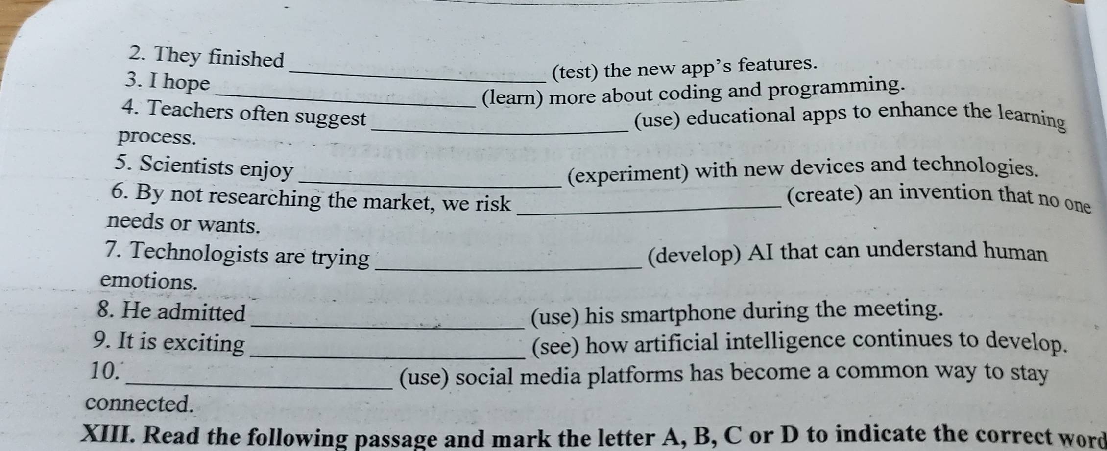 They finished 
3. I hope 
_(test) the new app’s features. 
_(learn) more about coding and programming. 
4. Teachers often suggest (use) educational apps to enhance the learning 
process. 
5. Scientists enjoy _(experiment) with new devices and technologies. 
6. By not researching the market, we risk_ 
(create) an invention that no one 
needs or wants. 
7. Technologists are trying_ (develop) AI that can understand human 
emotions. 
8. He admitted 
_(use) his smartphone during the meeting. 
9. It is exciting (see) how artificial intelligence continues to develop. 
10. _(use) social media platforms has become a common way to stay 
connected. 
XIII. Read the following passage and mark the letter A, B, C or D to indicate the correct word