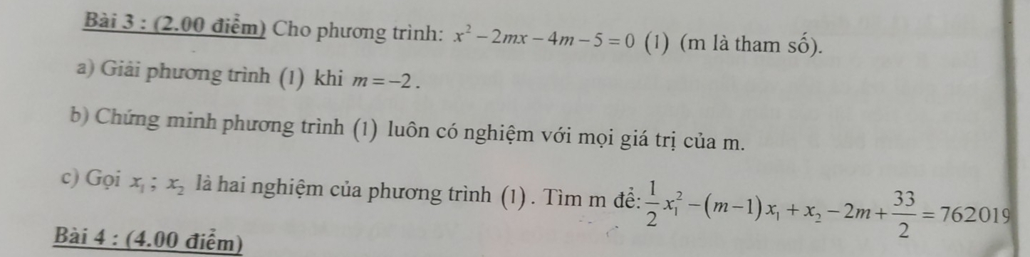 Cho phương trình: x^2-2mx-4m-5=0 (1) (m là tham số). 
a) Giải phương trình (1) khi m=-2. 
b) Chứng minh phương trình (1) luôn có nghiệm với mọi giá trị của m. 
c) Gọi x_1; x_2 là hai nghiệm của phương trình (1) . Tìm m đề:  1/2 x_1^(2-(m-1)x_1)+x_2-2m+ 33/2 =762019
Bài 4 : (4.00 điểm)