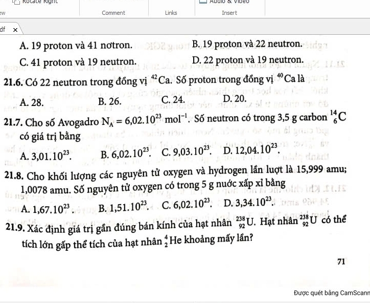 Rotate Right Autio & vide
W Comment Links Insert
df X
A. 19 proton và 41 nơtron. B. 19 proton và 22 neutron.
C. 41 proton và 19 neutron. D. 22 proton và 19 neutron.
21.6. Có 22 neutron trong đồng vị ^42Ca. Số proton trong đồng vị 40 Ca là
A. 28. B. 26. C. 24. D. 20.
21.7. Cho số Avogadro N_A=6,02.10^(23)mol^(-1). Số neutron có trong 3,5 g carbon _6^((14)C
có giá trị bằng
A. 3,01.10^23). B. 6,02.10^(23) C. 9,03.10^(23). D. 12,04.10^(23). 
21.8. Cho khối lượng các nguyên tử oxygen và hydrogen lần luợt là 15,999 amu;
1,0078 amu. Số nguyên tử oxygen có trong 5 g nuớc xấp xỉ bằng
A. 1, 67.10^(23). B. 1,51.10^(23). C. 6,02.10^(23). D. 3,34.10^(23). 
21.9. Xác định giá trị gần đúng bán kính của hạt nhân _(92)^(238)U. Hạt nhân _(92)^(238)U có thể
tích lớn gấp thể tích của hạt nhân beginarrayr 4 2endarray He khoảng mấy lần?
71
Được quét bằng CamScann