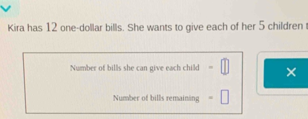 Kira has 12 one-dollar bills. She wants to give each of her 5 children t 
Number of bills she can give each child =□
× 
Number of bills remaining =□