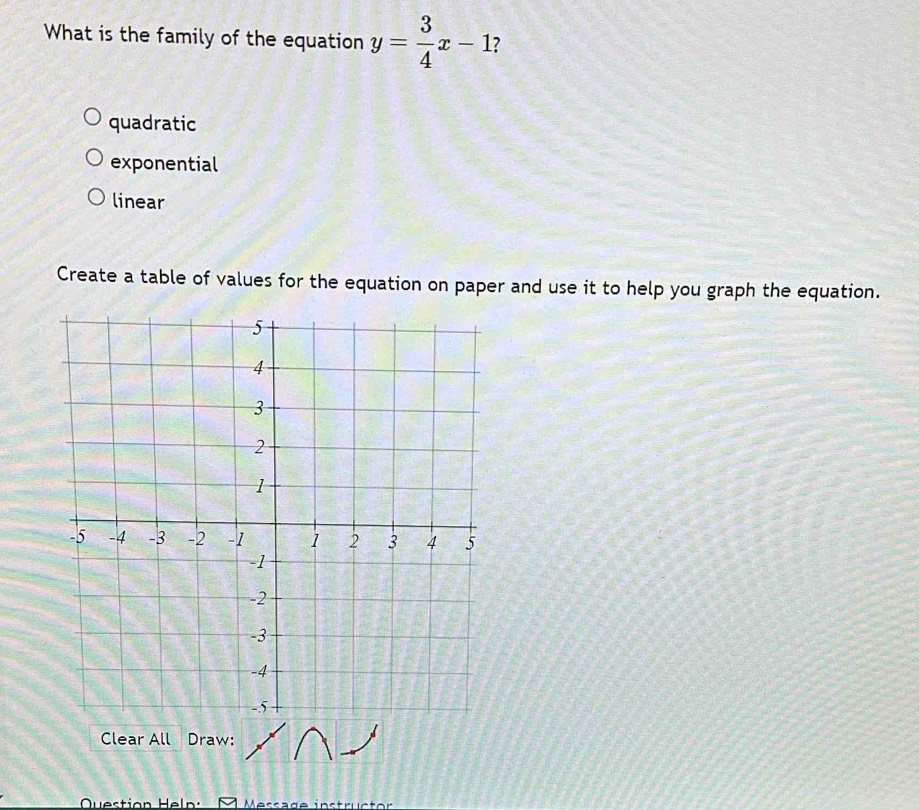 What is the family of the equation y= 3/4 x-1 7
quadratic
exponential
linear
Create a table of values for the equation on paper and use it to help you graph the equation.
Clear All Draw:
Question Heln Message instrc