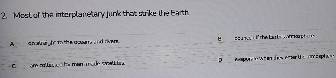 Most of the interplanetary junk that strike the Earth
A go straight to the oceans and rivers. B bounce off the Earth's atmosphere.
C are collected by man-made satellites. D evaporate when they enter the atmosphere.