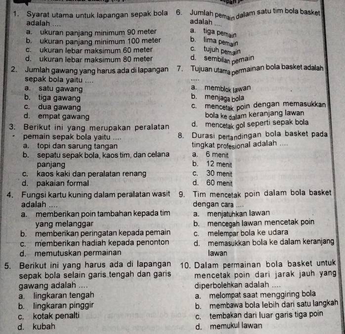 Syarat utama untuk lapangan sepak bola 6. Jumlah pemain dalam satu tim bola basket
adalah ....
adalah ....
a. ukuran panjang minimum 90 meter a tiga pemain
b. ukuran panjang minimum 100 meter b. lima pemain
c. ukuran lebar maksimum 60 meter c.tujuh pemain
d. ukuran lebar maksimum 80 meter d. sembilan pemain
2. Jumlah gawang yang harus ada di lapangan 7. Tujuan utama permainan bola basket adalah
sepak bola yaitu .... a. memblok lawan
a. satu gawang b. menjaga bola
b. tiga gawang
c. dua gawang
c. mencetak poin dengan memasukkan
d. empat gawang
bola ke dalam keranjang lawan
3. Berikut ini yang merupakan peralatan d. mencetak gol seperti sepak bola
pemain sepak bola yaitu .... 8. Durasi pertandingan bola basket pada
a. topi dan sarung tangan tingkat profesional adalah ....
a. 6 menit
b. sepatu sepak bola, kaos tim, dan celana b. 12 menit
panjang
c. kaos kaki dan peralatan renang c. 30 menit
d. pakaian formal d. 60 menit
4. Fungsi kartu kuning dalam peralatan wasit 9. Tim mencetak poin dalam bola basket
adalah .... dengan cara ....
a. memberikan poin tambahan kepada tim a. menjatuhkan lawan
yang melanggar b. mencegah lawan mencetak poin
b memberikan peringatan kepada pemain c. melempar bola ke udara
c. memberikan hadiah kepada penonton d. memasukkan bola ke dalam keranjang
d. memutuskan permainan Iawan
5. Berikut ini yang harus ada di lapangan 10. Dalam permainan bola basket untuk
sepak bola selain garis tengah dan garis mencetak poin dari jarak jauh yang
gawang adalah .... diperbolehkan adalah_
a. lingkaran tengah a. melompat saat menggiring bola
b. lingkaran pinggir b. membawa bola lebih dari satu langkah
c. kotak penalti c. tembakan dari luar garis tiga poin
d. kubah d. memukul lawan