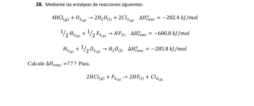 Mediante las entalpías de reacciones siguientes.
4HCl_(g)+O_2(g)to 2H_2O_(l)+2Cl_2(g)Delta H_(reac)^o=-202.4kJ/mol
1/2H_2(g)+1/2F_2(g)to HF_(l)△ H_rto H°=-600.0kJ/mol
H_2(g)+^1/_2O_2(g)to H_2O_(l)△ H_(reac)^o=-285.8kJ/mol
Calcule △ H_reac=?? ? Para.
2HCl_(g)+F_2(g)to 2HF_(l)+Cl_2(g)