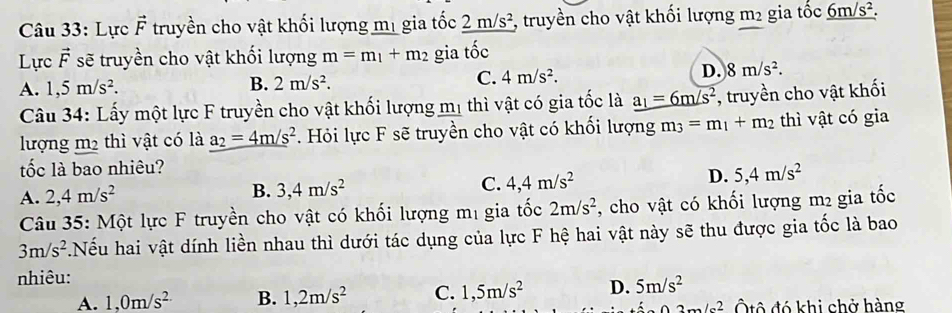 Lực vector F truyền cho vật khối lượng mị gia tốc 2m/s^2 , truyền cho vật khối lượng m2 gia tốc _ 6m/s^2. 
Lực vector F sẽ truyền cho vật khối lượng m=m_1+m_2 gia tốc
D.
A. 1,5m/s^2. B. 2m/s^2. C. 4m/s^2. 8m/s^2. 
Câu 34: Lấy một lực F truyền cho vật khối lượng mị thì vật có gia tốc là _ a_1=6m/s^2 , truyền cho vật khối
lượng m2 thì vật có là a_2=4m/s^2. Hỏi lực F sẽ truyền cho vật có khối lượng m_3=m_1+m_2 thì vật có gia
tốc là bao nhiêu?
D. 5, 4m/s^2
A. 2, 4m/s^2
B. 3, 4m/s^2
C. 4,4m/s^2
Câu 35: Một lực F truyền cho vật có khối lượng mị gia tốc 2m/s^2 , cho vật có khối lượng m² gia tốc
3m/s^2.Nếu hai vật dính liền nhau thì dưới tác dụng của lực F hệ hai vật này sẽ thu được gia tốc là bao
nhiêu:
A. 1, 0m/s^2 B. 1,2m/s^2 C. 1,5m/s^2 D. 5m/s^2
m/s² Ôtô đó khi chở hàng