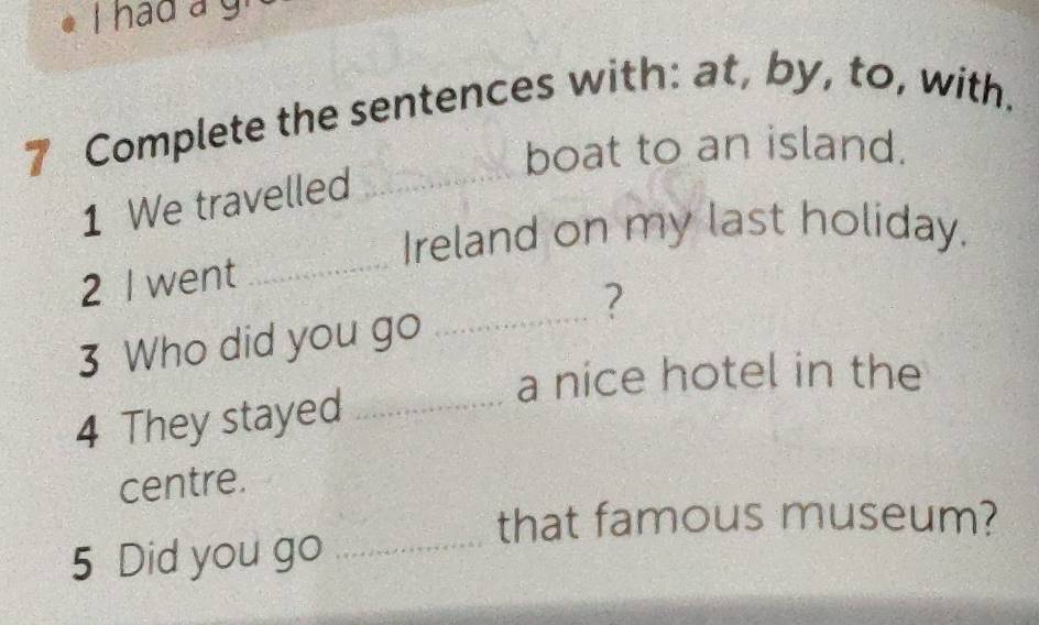 had a gr 
7 Complete the sentences with: at, by, to, with. 
boat to an island. 
1 We travelled 
_ 
Ireland on my last holiday. 
2 I went 
_ 
_? 
3 Who did you go 
a nice hotel in the 
4 They stayed_ 
centre. 
that famous museum? 
5 Did you go_