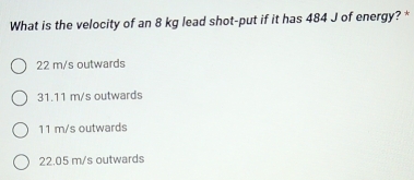 What is the velocity of an 8 kg lead shot-put if it has 484 J of energy? *
22 m/s outwards
31.11 m/s outwards
11 m/s outwards
22.05 m/s outwards