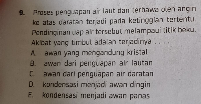 Proses penguapan air laut dan terbawa oleh angin
ke atas daratan terjadi pada ketinggian tertentu.
Pendinginan uap air tersebut melampaui titik beku.
Akibat yang timbul adalah terjadinya . . . .
A. awan yang mengandung kristal
B. awan dari penguapan air lautan
C. awan dari penguapan air daratan
D. kondensasi menjadi awan dingin
E. kondensasi menjadi awan panas