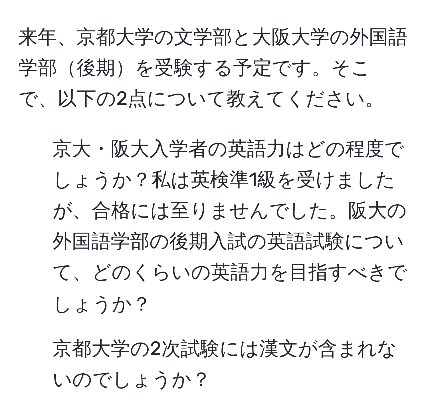 来年、京都大学の文学部と大阪大学の外国語学部後期を受験する予定です。そこで、以下の2点について教えてください。  
1. 京大・阪大入学者の英語力はどの程度でしょうか？私は英検準1級を受けましたが、合格には至りませんでした。阪大の外国語学部の後期入試の英語試験について、どのくらいの英語力を目指すべきでしょうか？  
2. 京都大学の2次試験には漢文が含まれないのでしょうか？