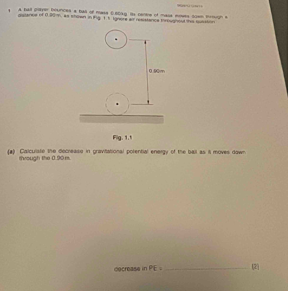 0625/12)C9916 
A ball player bounces a ball of mass 0.60kg. its centre of mass moves down through s 
distance of 0.90 m, as shown in Fig 11 Ignore air resistance throughout this question 
Fig. 1.1 
(a) Calculate the decrease in gravitational potential energy of the ball as it moves down 
through the 0.90 m. 
decrease in PE= _[2]