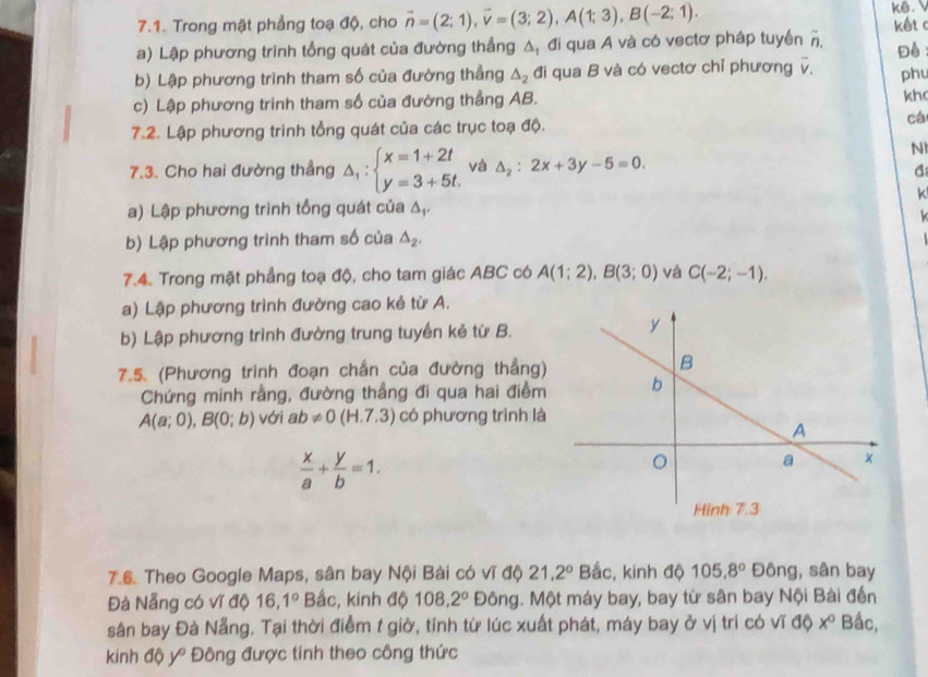 Trong mặt phẳng toạ độ, cho vector n=(2;1),vector v=(3;2),A(1;3),B(-2;1). kê.
a) Lập phương trình tổng quát của đường thẳng A, đi qua A và có vectơ pháp tuyền overline n. kết c
Đề
b) Lập phương trình tham số của đường thẳng △ _2 đi qua B và có vectơ chỉ phương v. phu
c) Lập phương trinh tham số của đường thẳng AB.
kh
7.2. Lập phương trình tổng quát của các trục toạ độ.
cá
N
7.3. Cho hai đường thẳng △ _1:beginarrayl x=1+2t y=3+5t.endarray. và △ _2:2x+3y-5=0.
a
k
a) Lập phương trình tổng quát của Δ,.
b) Lập phương trình tham số của △ _2.
7.4. Trong mặt phẳng toạ độ, cho tam giác ABC có A(1;2),B(3;0) và C(-2;-1).
a) Lập phương trình đường cao kẻ từ A.
b) Lập phương trình đường trung tuyến kẻ từ B.
7.5. (Phương trình đoạn chấn của đường thẳng)
Chứng minh rằng, đường thẳng đi qua hai điểm
A(a;0),B(0;b) với ab!= 0(H.7.3) có phương trình là
 x/a + y/b =1.
76. Theo Google Maps, sân bay Nội Bài có vĩ độ 21.2° Bắc, kinh độ 105.8° Đông, sân bay
Đà Nẵng có vĩ độ 6,1° Bắc, kinh độ 108,2° Đông. Một máy bay, bay từ sân bay Nội Bài đến
sân bay Đà Nẵng, Tại thời điểm t giờ, tính từ lúc xuất phát, máy bay ở vị trí có vĩ dQx° Bắc,
kinh độ y Đông được tính theo công thức