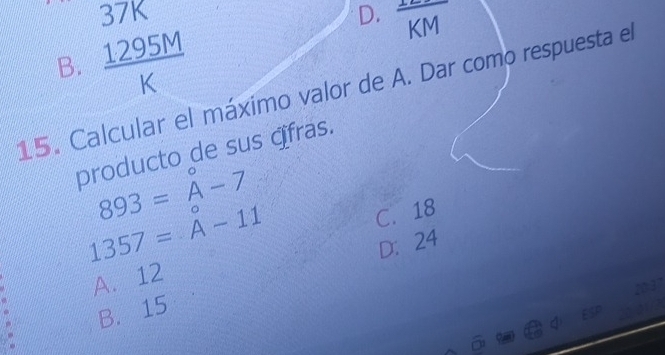 37K D. overline KM
B.  1295M/K 
15. Calcular el máximo valor de A. Dar como respuesta el
producto de sus ɑfras.
893=A-A-7
1357=A-11
C. 18
D： 24
A. 12
B. 15