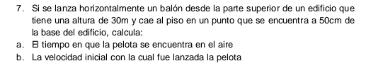 Si se lanza horizontalmente un balón desde la parte superior de un edificio que 
tiene una altura de 30m y cae al piso en un punto que se encuentra a 50cm de 
la base del edificio, calcula: 
a. El tiempo en que la pelota se encuentra en el aire 
b. La velocidad inicial con la cual fue lanzada la pelota