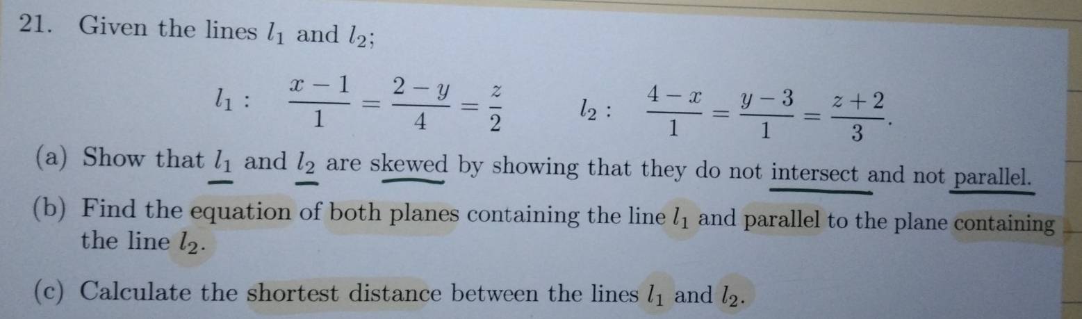 Given the lines l_1 and l_2;
l_1.  (x-1)/1 = (2-y)/4 = z/2  l_2: (4-x)/1 = (y-3)/1 = (z+2)/3 . 
(a) Show that l_1 and l_2 are skewed by showing that they do not intersect and not parallel. 
(b) Find the equation of both planes containing the line l_1 and parallel to the plane containing 
the line l_2. 
(c) Calculate the shortest distance between the lines l_1 and l_2.